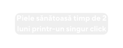 Piele sănătoasă timp de 2 luni printr un singur click